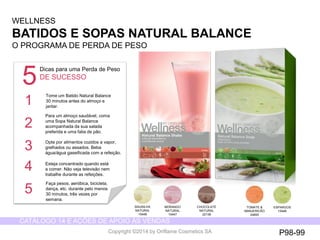 CATÁLOGO 14 E AÇÕES DE APOIO ÀS VENDAS 
Copyright ©2014 by Oriflame Cosmetics SA 
WELLNESS 
BATIDOSE SOPASNATURAL BALANCE 
O PROGRAMADE PERDADE PESO 
BAUNILHANATURAL 
15448 
MORANGONATURAL 
15447 
CHOCOLATE NATURAL 
22138 
TOMATE& MANJERICÃO 
24693 
ESPARGOS 
15448 
5 
Dicas para uma Perda de Peso 
DE SUCESSO 
Tome um Batido Natural Balance 
30 minutos antes do almoço e jantar.. 
Para um almoço saudável, coma uma Sopa Natural Balance acompanhada da sua salada preferida e uma fatia de pão. 
Opte por alimentos cozidos a vapor, 
grelhados ou assados. Beba água/água gaseificada com a refeição. 
Esteja concentrado quando está a comer. Não veja televisão nem trabalhe durante as refeições. 
Faça pesos, aeróbica, bicicleta, dança, etc. durante pelo menos 30 minutos, três vezes por semana. 
1 
2 
3 
4 
5 
P98-99  