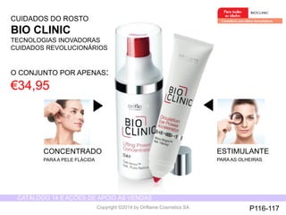 CATÁLOGO 14 E AÇÕES DE APOIO ÀS VENDAS 
Copyright ©2014 by Oriflame Cosmetics SA 
ESTIMULANTE 
PARA AS OLHEIRAS 
CONCENTRADO 
PARA A PELE FLÁCIDA 
CUIDADOS DO ROSTO 
BIO CLINIC 
TECNOLOGIAS INOVADORAS 
CUIDADOS REVOLUCIONÁRIOS 
O CONJUNTO POR APENAS: 
€34,95 
P116-117 
 