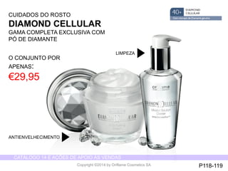 CATÁLOGO 14 E AÇÕES DE APOIO ÀS VENDAS 
Copyright ©2014 by Oriflame Cosmetics SA 
CUIDADOS DO ROSTO 
DIAMOND CELLULAR 
GAMA COMPLETA EXCLUSIVA COM 
PÓ DE DIAMANTE 
O CONJUNTO POR 
APENAS: 
€29,95 
ANTIENVELHECIMENTO 
LIMPEZA 
P118-119 
 