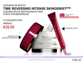 CATÁLOGO 14 E AÇÕES DE APOIO ÀS VENDAS 
Copyright ©2014 by Oriflame Cosmetics SA 
CUIDADOS DE ROSTO 
TIME REVERSING INTENSE SKINGENISTIITM 
CUIDADO RICO E REVITALIZANTE PARA 
A PELE PÓS-MENOPAUSA 
O CONJUNTO POR 
APENAS: 
€29,95 
CREME DE DIA 
ANTIENVELHECIMENTO 
CREME DE OLHOS 
P120-121 
 