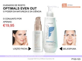 CATÁLOGO 14 E AÇÕES DE APOIO ÀS VENDAS 
Copyright ©2014 by Oriflame Cosmetics SA 
LOÇÃO FACIAL GEL/ESPUMA 
CUIDADOS DE ROSTO 
OPTIMALS EVEN OUT 
O PODER DA NATUREZA E DA CIÊNCIA 
O CONJUNTO POR 
APENAS: 
€19,95 
P122-123 
 
