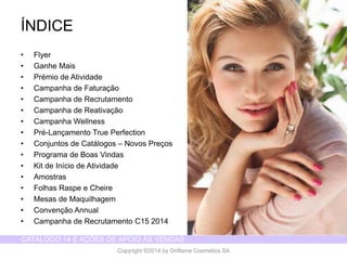 CATÁLOGO 14 E AÇÕES DE APOIO ÀS VENDAS 
Copyright ©2014 by Oriflame Cosmetics SA 
ÍNDICE 
•Flyer 
•GanheMais 
•Prémiode Atividade 
•Campanhade Faturação 
•Campanhade Recrutamento 
•Campanhade Reativação 
•CampanhaWellness 
•Pré-LançamentoTrue Perfection 
•Conjuntosde Catálogos–NovosPreços 
•Programade Boas Vindas 
•Kit de Iníciode Atividade 
•Amostras 
•FolhasRaspee Cheire 
•Mesas de Maquilhagem 
•ConvençãoAnnual 
•Campanhade RecrutamentoC15 2014  