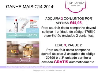 CATÁLOGO 14 E AÇÕES DE APOIO ÀS VENDAS 
Copyright ©2014 by Oriflame Cosmetics SA 
ADQUIRA 2CONJUNTOS POR APENAS €44,95 
Para usufruirdestacampanhadeverásolicitar1 unidadedo código476510 e ser-lhe-ãoenviados2 conjuntos. 
GANHE MAIS C14 2014 
CAMPANHA 
GANHE MAIS 
LEVE 3, PAGUE 2 
Para usufruirdestacampanhadeverásolicitar2 unidadesdo código30399 e a 3ª unidadeser-lhe-á enviadaGRÁTISautomaticamente.  