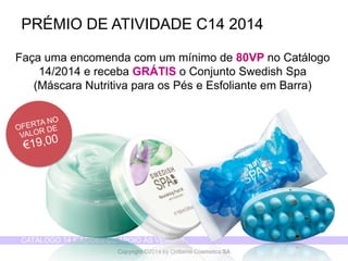 CATÁLOGO 14 E AÇÕES DE APOIO ÀS VENDAS 
Copyright ©2014 by Oriflame Cosmetics SA 
Façaumaencomendacom um mínimode 80VP no Catálogo14/2014 e recebaGRÁTIS o ConjuntoSwedish Spa (MáscaraNutritivapara osPése EsfolianteemBarra) 
PRÉMIO DE ATIVIDADE C14 2014  