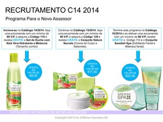 CATÁLOGO 14 E AÇÕES DE APOIO ÀS VENDAS 
Copyright ©2014 by Oriflame Cosmetics SA 
RECRUTAMENTO C14 2014 
OFERTA NO VALOR DE 
€8,00 
ProgramaPara o Novo Assessor 
Increva-seno Catálogo14/2014, façaumaencomendacom um mínimode 80 V.P. e adquirao Código110 e recebaGRÁTISo Gel de Duchecom AloéVera Hidratantee Melancia(TamanhoJumbo) 
Continue no Catálogo15/2014, façaumaencomendacom um mínimode 80 V.P. e adquirao Código120 e recebaGRÁTISo ConjuntoNature Secrets (Cremede Corpoe Sabonete). 
Termineesteprogramano Catálogo16/2014e aoefetuarumaencomendacom um mínimode 80 V.P. recebeGRÁTISo Código110 e o ConjuntoSwedish Spa (EsfolianteFacial e Másracafacial). 
OFERTA NO VALOR DE 
€11,00 
OFERTA NO VALOR DE 
€22,00  