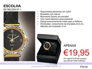 CATÁLOGO 14 E AÇÕES DE APOIO ÀS VENDAS 
Copyright ©2014 by Oriflame Cosmetics SA 
ESCOLHA 
DE BELEZANº 1 
APENAS 
€19,95 
•Requintadoselementosemvidro! 
•Braceletecom relevo! 
•MovimentoQuartz de precisão! 
•Vemnumafabulosacaixa-presente! 
•Design exclusivamentecriadopara a Oriflame 
•Dimensões: comprimento da bracelete 23,5 cm, diâmetro do mostrador 3 cm. 
P04-05 
Porcada€15,00 de comprasqueefetuarnesteCatálogo  
