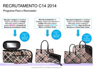 CATÁLOGO 14 E AÇÕES DE APOIO ÀS VENDAS 
Copyright ©2014 by Oriflame Cosmetics SA 
RECRUTAMENTO C14 2014 
OFERTA NO VALOR DE 
€25,00 
ProgramaPara o Recrutador 
Recrute1 amigo/a no Catálogo14/2014 queadquirao Código110 nessemesmocatálogoe recebaGRÁTISo Conjuntode Bolsasde CosméticosTartan 
Recrute3 amigos/as no Catálogo142014 queadquiramo Código110 nessemesmocatálogoe recebaGRÁTISa Mala e a CarteiraTartan 
Recrute6 amigos/as no Catálogo1a/2014 queadquiramo Código110 nessemesmocatálogoe recebaGRÁTISo Saco de Fimde Semanae o Porta-FatosTartan 
OFERTA NO VALOR DE 
€65,00 
OFERTA NO VALOR DE 
€105,00  