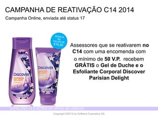 CATÁLOGO 14 E AÇÕES DE APOIO ÀS VENDAS 
Copyright ©2014 by Oriflame Cosmetics SA 
CAMPANHA DE REATIVAÇÃO C14 2014 
CampanhaOnline, enviadaatéstatus 17 
Assessores que se reativarem no C14 com uma encomenda com 
o mínimo de 50 V.P. recebem GRÁTISo Gel de Duche e o Esfoliante Corporal Discover Parisian Delight  