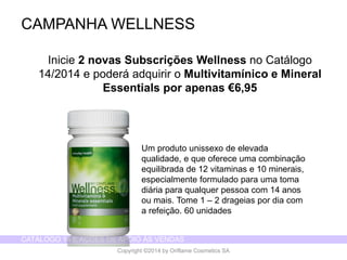 CATÁLOGO 14 E AÇÕES DE APOIO ÀS VENDAS 
Copyright ©2014 by Oriflame Cosmetics SA 
CAMPANHA WELLNESS 
Inicie2 novasSubscriçõesWellness no Catálogo14/2014 e poderáadquiriro Multivitamínicoe Mineral Essentials porapenas€6,95 
Um produto unissexo de elevada qualidade, e que oferece uma combinação equilibrada de 12 vitaminas e 10 minerais, especialmente formulado para uma toma diária para qualquer pessoa com 14 anos ou mais. Tome 1 –2 drageias por dia com a refeição. 60 unidades  