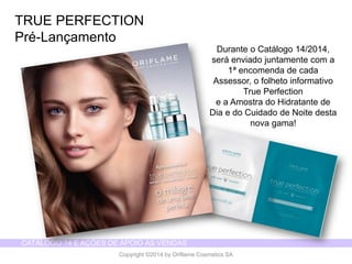 CATÁLOGO 14 E AÇÕES DE APOIO ÀS VENDAS 
Copyright ©2014 by Oriflame Cosmetics SA 
TRUE PERFECTION 
Pré-Lançamento 
Durante o Catálogo14/2014, seráenviadojuntamentecom a 1ª encomendade cadaAssessor, o folhetoinformativoTrue Perfection 
e a Amostrado Hidratantede Diae do Cuidadode Noitedestanova gama!  