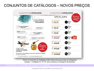 CATÁLOGO 14 E AÇÕES DE APOIO ÀS VENDAS 
Copyright ©2014 by Oriflame Cosmetics SA 
CONJUNTOS DE CATÁLOGOS –NOVOS PREÇOS 
Todos os Conjuntos de Catálogos estão disponíveis para todas as Categorias, 
excepto “1 Catálogo P.V: €1,75” que é exclusivo à Categoria de Assessor  