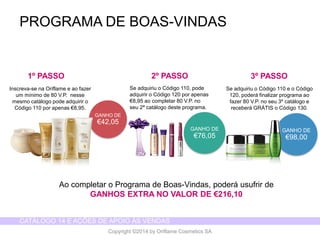 CATÁLOGO 14 E AÇÕES DE APOIO ÀS VENDAS 
Copyright ©2014 by Oriflame Cosmetics SA 
PROGRAMA DE BOAS-VINDAS 
GANHO DE 
€42,05 
GANHO DE 
€98,00 
Inscreva-se na Oriflame e ao fazer um mínimo de 80 V.P. nesse mesmo catálogo pode adquirir o Código 110 por apenas €8,95. 
Se adquiriu o Código 110, pode adquirir o Código 120 por apenas €8,95 ao completar 80 V.P. no seu 2ª catálogo deste programa. 
GANHO DE 
€76,05 
Se adquiriu o Código 110 e o Código 120, poderá finalizar programa ao fazer 80 V.P. no seu 3º catálogo e receberá GRÁTIS o Código 130. 
Ao completar o Programa de Boas-Vindas, poderá usufrir de 
GANHOS EXTRA NO VALOR DE €216,10 
1º PASSO 
2º PASSO 
3º PASSO  