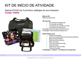 CATÁLOGO 14 E AÇÕES DE APOIO ÀS VENDAS 
Copyright ©2014 by Oriflame Cosmetics SA 
KIT DE INÍCIO DE ATIVIDADE 
Apenas €10,00 nos 3 primeiros catálogos do novo Assessor 
Código 102645 
Mala do Kit 
Bolsa Para Amostras 
50 amostras: 
•25 amostras de fragrâncias 
•10 amostras de batons 
•10 amostras de cuidados do rosto 
•5 amostras de bases de cor 
Embalagem Para Amostras de Perfumes (3) 
Embalagem Para Amostras de Batons (1) 
Bolsa Plástica com: 
•Folheto de Amostras 
•Lista de correspondência de Amostras de Batons 
•Bloco de Encomendas 
•Folheto de Recrutamento 
•Menu de Cores 
•Guia dos Cuidados da Pele 
•Lista de Preços 
•Testes Para Tipos de Pele 
•Ficha de Inscrição 
2 Catálogos + 2 Flyers*+ 2 Folhetos de Campanhas  