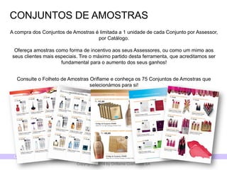 CATÁLOGO 14 E AÇÕES DE APOIO ÀS VENDAS 
Copyright ©2014 by Oriflame Cosmetics SA 
CONJUNTOS DE AMOSTRAS 
A compra dos Conjuntos de Amostras é limitada a 1 unidade de cada Conjunto por Assessor, por Catálogo. Ofereça amostras como forma de incentivo aos seus Assessores, ou como um mimo aos seus clientes mais especiais.Tire o máximo partido desta ferramenta, que acreditamos ser fundamental para o aumento dos seus ganhos! 
Consulte o Folheto de Amostras Oriflame e conheça os 75 Conjuntos de Amostras que selecionámos para si!  