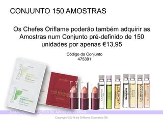CATÁLOGO 14 E AÇÕES DE APOIO ÀS VENDAS 
Copyright ©2014 by Oriflame Cosmetics SA 
CONJUNTO 150 AMOSTRAS 
Os Chefes Oriflame poderão também adquirir as Amostras num Conjunto pré-definido de 150 unidades por apenas €13,95 
Código do Conjunto 
475391  