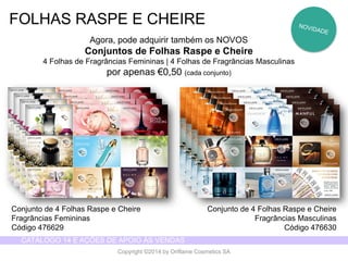 CATÁLOGO 14 E AÇÕES DE APOIO ÀS VENDAS 
Copyright ©2014 by Oriflame Cosmetics SA 
FOLHAS RASPE E CHEIRE 
Agora, pode adquirir também os NOVOS 
Conjuntos de Folhas Raspe e Cheire 
4 Folhas de Fragrâncias Femininas | 4 Folhas de Fragrâncias Masculinas 
por apenas €0,50 (cada conjunto) 
Conjunto de 4 Folhas Raspe e Cheire 
Fragrâncias Femininas 
Código 476629 
Conjunto de 4 Folhas Raspe e Cheire 
Fragrâncias Masculinas 
Código 476630  