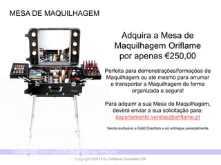 CATÁLOGO 14 E AÇÕES DE APOIO ÀS VENDAS 
Copyright ©2014 by Oriflame Cosmetics SA 
MESA DE MAQUILHAGEM 
Adquira a Mesa de Maquilhagem Oriflame 
por apenas €250,00 
Perfeita para demonstrações/formações de Maquilhagem ou até mesmo para arrumar 
e transportar a Maquilhagem de forma organizada e segura! 
Para adquirir a sua Mesa de Maquilhagem, deverá enviar a sua solicitação para: departamento.vendas@oriflame.pt 
Venda exclusiva a Gold Directors e só entregue pessoalmente  
