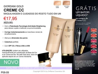 CATÁLOGO 14 E AÇÕES DE APOIO ÀS VENDAS 
Copyright ©2014 by Oriflame Cosmetics SA 
GIORDANI GOLD 
CREMECC 
MAQUILHAGEM E CUIDADOS DO ROSTOTUDO EM UM 
€17,95 (€23,00) 
LIGHT 
30988 
NATURAL 
30989 
NOVO 
P08-09 
•Com a PatenteadaTecnologiaAnti-IdadeBrightening para clareara pelee melhorara sualuminosidade 
•Corrigeinstantaneamenteas manchase sinaisde envelhecimento 
•Atenuaa dimensãodos poros 
•Coberturaperfeita 
•Com SPF 35 e FiltrosUVA e UVB 
UTILIZAÇÃO: podemserutilizadosindividualmenteemsubstituiçãoda Base de Core do Cremede Dia. Na pelemaisseca, deveseraplicadodepoisde um cremehidratante.  