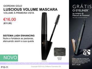 CATÁLOGO 14 E AÇÕES DE APOIO ÀS VENDAS 
Copyright ©2014 by Oriflame Cosmetics SA 
GIORDANI GOLD 
LUSCIOUS VOLUME MASCARA 
VOLUME À PRIMEIRAVISTA 
€16,00 (€11,95) 
BLACK 
31151 
NOVO 
P10-11 
SISTEMA LASH ENHANCING 
Nutree fortaleceas pestanas, atenuandoassima suaqueda  