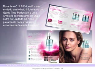 CATÁLOGO 15 E AÇÕES DE APOIO ÀS VENDAS 
Copyright ©2014 by Oriflame Cosmetics SA 
Durante o C14 2014, está a ser 
enviado um folheto informativo da 
Gama True Perfection e uma 
Amostra do Hidratante de Dia e 
outra do Cuidado de Noite 
juntamente com a primeira 
encomenda de cada Assessor! 
 