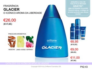 CATÁLOGO 15 E AÇÕES DE APOIO ÀS VENDAS 
Copyright ©2014 by Oriflame Cosmetics SA 
ADQUIRA A EAU DE 
TOILETTE E RECEBA 
GRÁTIS1) 
UMA EXTENSÃO GLACIER 
1)Deverá indicar o código do 
produto gratuito que deseja 
receber 
FRAGRÂNCIA 
GLACIER 
O ICÓNICOAROMA DA LIBERDADE 
FRESCURAAROMÁTICA 
€26,00 (€17,95) 
€6,95 
(€10,00) 
€9,00 (€9,00) 
P42-43 
MADEIRA 
LIMÃOVERDE 
GERÂNIO 
€11,00 (€7,95)  
