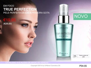CATÁLOGO 15 E AÇÕES DE APOIO ÀS VENDAS 
Copyright ©2014 by Oriflame Cosmetics SA P04-05 
EM FOCO 
TRUE PERFECTION 
PELE PERFEITA DESDE A PRIMEIRA GOTA 
NOVO 
€19,95 
(€28,00) 
25+ For all skin types 
Todos os tipos de 
pele 
 