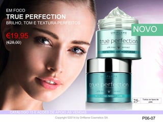 CATÁLOGO 15 E AÇÕES DE APOIO ÀS VENDAS 
Copyright ©2014 by Oriflame Cosmetics SA P06-07 
€19,95 
(€28,00) 
EM FOCO 
TRUE PERFECTION 
BRILHO, TOM E TEXTURA PERFEITOS 
NOVO 
25+ For all skin types 
Todos os tipos de 
pele 
 
