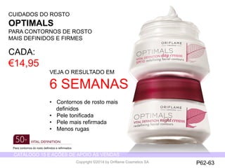 CATÁLOGO 15 E AÇÕES DE APOIO ÀS VENDAS 
Copyright ©2014 by Oriflame Cosmetics SA 
CUIDADOS DO ROSTO 
OPTIMALS 
PARA CONTORNOS DE ROSTO 
MAIS DEFINIDOS E FIRMES 
CADA: 
€14,95 
VEJA O RESULTADO EM 
6 SEMANAS 
• Contornos de rosto mais 
definidos 
• Pele tonificada 
• Pele mais refirmada 
• Menos rugas 
P62-63 
Para contornos do rosto definidos e refirmados 
 