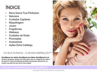 CATÁLOGO 15 E AÇÕES DE APOIO ÀS VENDAS 
Copyright ©2014 by Oriflame Cosmetics SA 
TABLE OF CONTENTS 
•Most Wanted 
•Giodarni 
•Colour Cosmetics 
•Fragrances 
•Body Care 
•Wellness 
•Skin Care 
•Promotions 
•Accessories 
•Out of catalogue offers 
CATÁLOGO 15 APRESENTAÇÃO DE LANÇAMENTO 
•Nova Gama True Perfection 
•Natureza 
•CuidadosCapilares 
•Maquilhagem 
•Jovem 
•Fragrâncias 
•Wellness 
•Cuidadosdo Rosto 
•Promoções 
•Accessórios 
•AçõesExtra Catálogo  