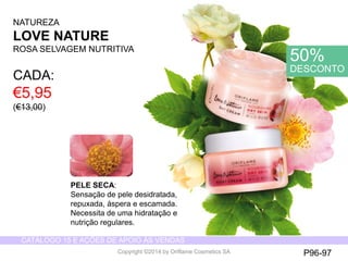 CATÁLOGO 15 E AÇÕES DE APOIO ÀS VENDAS 
Copyright ©2014 by Oriflame Cosmetics SA 
NATUREZA 
LOVE NATURE 
ROSA SELVAGEMNUTRITIVA 
PELE SECA: 
Sensação de pele desidratada, repuxada, áspera e escamada. Necessita de uma hidratação e nutrição regulares. 
CADA: 
€5,95 (€13,00) 
50% DESCONTO 
P96-97  