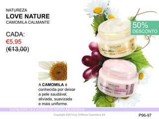 CATÁLOGO 15 E AÇÕES DE APOIO ÀS VENDAS 
Copyright ©2014 by Oriflame Cosmetics SA 
NATUREZA 
LOVE NATURE 
CAMOMILACALMANTE 
CADA: 
€5,95 (€13,00) 
A CAMOMILAé 
conhecida por deixar 
a pele saudável, 
aliviada, suavizada 
e mais uniforme. 
P96-97 
50% DESCONTO  