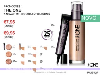 CATÁLOGO 15 E AÇÕES DE APOIO ÀS VENDAS 
Copyright ©2014 by Oriflame Cosmetics SA 
31166 
Light 
Nude 
31167 
Fair Beige 
31168 
Deep Beige 
31158 
Nude 
Porcelain 
31159 
Nude Beige 
31160 
Porcelain 
31161 
Fair Nude 
31162 
Nude 
Pink 
31163 
Natural 
Beige 
31164 
Light Ivory 
31161 
Fair Nude 
31162 
Nude 
Pink 
31163 
Natural 
Beige 
31164 
Light Ivory 
PROMOÇÕES 
THE ONE 
A NOVA E MELHORADA EVERLASTING 
€7,95 
(€12,00) 
€9,95 
(€17,00) 
NOVO 
P126-127 
HORAS1) 
 