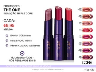 CATÁLOGO 15 E AÇÕES DE APOIO ÀS VENDAS 
Copyright ©2014 by Oriflame Cosmetics SA 
30980 
Spectacular 
Nude 
30981 
Ravishing 
Rose 
30982 
Sublime 
Pink 
30983 
Striking 
Coral 
30984 
Amazing 
Berry 
30985 
Stunning 
Clover 
30986 
Explosive 
Pink 
30987 
Dazzling 
MULTIBENEFÍCIOS - Plum 
NÓS PENSAMOS EM SI 
Exterior: COR intensa 
Meio: BRILHO intenso 
Interior: CUIDADO suavizantes 
PROMOÇÕES 
THE ONE 
INOVAÇÃO TRIPLE CORE 
CADA: 
€9,95 
(€15,00) 
P128-129 
 