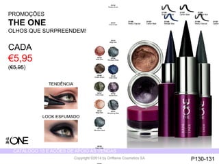 CATÁLOGO 15 E AÇÕES DE APOIO ÀS VENDAS 
Copyright ©2014 by Oriflame Cosmetics SA 
30746 
Golden Brown 
30747 
Olive Green 
30744 
Beige Pearl 
30748 
Petroleum Shine 
30749 
Deep Indigo 
30750 
Intense Plum 
30751 
Shimmering Steel 
31186 
Smoky Charcoal 
31187 
Carbon PROMOÇÕES 
THE ONE 
OLHOS QUE SURPREENDEM! 
CADA 
€5,95 
(€5,95) 
TENDÊNCIA 
LOOK ESFUMADO 
30745 
Rose Gold 
30746 
Golden Brown 
30747 
Olive Green 
30744 
Beige Pearl 
30748 
Petroleum Shine 
30749 
Deep Indigo 
30750 
31186 
Smoky Charcoal 
31188 
Midnight Blue 
31187 
Carbon Black 
31186 
Smoky Charcoal 
31188 
Midnight Blue 
31187 
Carbon Black 
P130-131 
 