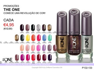 CATÁLOGO 15 E AÇÕES DE APOIO ÀS VENDAS 
Copyright ©2014 by Oriflame Cosmetics SA 
31193 
Platinum Pearl 
31194 
Amethyst Rock 
31195 
Gold Splendor 
30533 
Cherr y Chic 
31196 
Steel Shimmer 
31192 
Black Noir 
31458 
Mint Zest 
31457 
Breeze Blue 
31456 
Pink 
Watermelon 
31455 
Orange Burst 
31454 
Lemon Sorbet 
30534 
Cappuccino 
31193 
Platinum Pearl 
31194 
Amethyst Rock 
31195 
Gold Splendor 
31196 
Steel Shimmer 
31192 
Black Noir 
31458 
Mint Zest 
31457 
Breeze Blue 
31456 
Pink 
Watermelon 
31455 
Orange Burst 
31454 
Lemon Sorbet 
30520 
Tiramisu 
30530 
London Red 
30525 
Mulberry Mauve 
30521 
Ice Pink 
30531 
Ruby Rouge 
30526 
Rose Diamond 
30522 
Ballerina Rose 
30532 
Purple in Paris 
30527 
Night Orchid 
30523 
Strawberry 
Cream 
30528 
Fuchsia Allure 
30524 
Lilac Silk 
30529 
Red Sky 
at Night 
30530 
London Red 
30525 
Mulberry Mauve 
30531 
Ruby Rouge 
30526 
Rose Diamond 
30532 
Purple in Paris 
30527 
Night Orchid 
30523 
Strawberry 
Cream 
30528 
Fuchsia Allure 
30524 
Lilac Silk 
30529 
Red Sky 
at Night 
PROMOÇÕES 
THE ONE 
COMECE UMA REVOLUÇÃO DE COR! 
CADA 
€4,95 
(€12,00) 
P132-133 
 