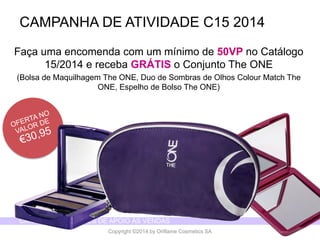 CATÁLOGO 15 E AÇÕES DE APOIO ÀS VENDAS 
Copyright ©2014 by Oriflame Cosmetics SA 
Façaumaencomendacom um mínimode 50VP no Catálogo15/2014 e recebaGRÁTIS o ConjuntoThe ONE 
(Bolsade MaquilhagemThe ONE, Duo de Sombrasde OlhosColourMatch The ONE, Espelhode BolsoThe ONE) 
CAMPANHA DE ATIVIDADE C15 2014  