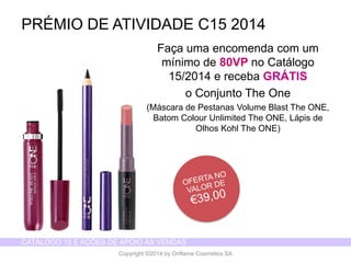 CATÁLOGO 15 E AÇÕES DE APOIO ÀS VENDAS 
Copyright ©2014 by Oriflame Cosmetics SA 
Façaumaencomendacom um mínimode 80VP no Catálogo15/2014 e recebaGRÁTIS 
o ConjuntoThe One 
(Máscarade PestanasVolume Blast The ONE, BatomColourUnlimited The ONE, Lápisde OlhosKohl The ONE) 
PRÉMIO DE ATIVIDADE C15 2014  