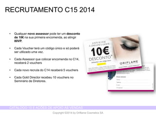 CATÁLOGO 15 E AÇÕES DE APOIO ÀS VENDAS 
Copyright ©2014 by Oriflame Cosmetics SA 
RECRUTAMENTO C15 2014 
• Qualquer novo assessor pode ter um desconto 
de 10€ na sua primeira encomenda, ao atingir 
80VP. 
• Cada Voucher terá um código único e só poderá 
ser utilizado uma vez. 
• Cada Assessor que colocar encomenda no C14, 
receberá 2 vouchers 
• Cada novo recruta do C14 receberá 5 vouchers 
• Cada Gold Director recebeu 10 vouchers no 
Seminário de Diretores. 
 
