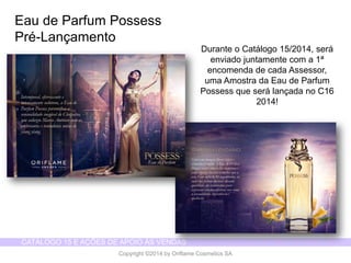 CATÁLOGO 15 E AÇÕES DE APOIO ÀS VENDAS 
Copyright ©2014 by Oriflame Cosmetics SA 
Eau de Parfum Possess 
Pré-Lançamento 
Durante o Catálogo15/2014, seráenviadojuntamentecom a 1ª encomendade cadaAssessor, umaAmostrada Eau de ParfumPossess queserálançadano C16 2014!  