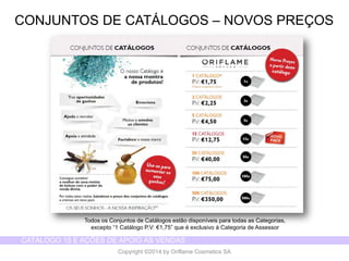 CATÁLOGO 15 E AÇÕES DE APOIO ÀS VENDAS 
Copyright ©2014 by Oriflame Cosmetics SA 
CONJUNTOS DE CATÁLOGOS –NOVOS PREÇOS 
Todos os Conjuntos de Catálogos estão disponíveis para todas as Categorias, 
excepto “1 Catálogo P.V: €1,75” que é exclusivo à Categoria de Assessor  