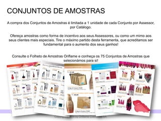 CATÁLOGO 15 E AÇÕES DE APOIO ÀS VENDAS 
Copyright ©2014 by Oriflame Cosmetics SA 
CONJUNTOS DE AMOSTRAS 
A compra dos Conjuntos de Amostras é limitada a 1 unidade de cada Conjunto por Assessor, por Catálogo. Ofereça amostras como forma de incentivo aos seus Assessores, ou como um mimo aos seus clientes mais especiais.Tire o máximo partido desta ferramenta, que acreditamos ser fundamental para o aumento dos seus ganhos! 
Consulte o Folheto de Amostras Oriflame e conheça os 75 Conjuntos de Amostras que selecionámos para si!  