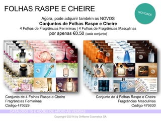 CATÁLOGO 15 E AÇÕES DE APOIO ÀS VENDAS 
Copyright ©2014 by Oriflame Cosmetics SA 
FOLHAS RASPE E CHEIRE 
Agora, pode adquirir também os NOVOS 
Conjuntos de Folhas Raspe e Cheire 
4 Folhas de Fragrâncias Femininas | 4 Folhas de Fragrâncias Masculinas 
por apenas €0,50 (cada conjunto) 
Conjunto de 4 Folhas Raspe e Cheire 
Fragrâncias Femininas 
Código 476629 
Conjunto de 4 Folhas Raspe e Cheire 
Fragrâncias Masculinas 
Código 476630  