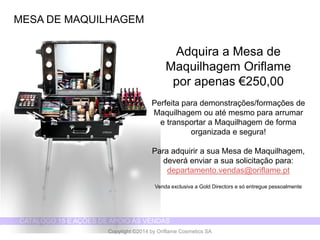 CATÁLOGO 15 E AÇÕES DE APOIO ÀS VENDAS 
Copyright ©2014 by Oriflame Cosmetics SA 
MESA DE MAQUILHAGEM 
Adquira a Mesa de Maquilhagem Oriflame 
por apenas €250,00 
Perfeita para demonstrações/formações de Maquilhagem ou até mesmo para arrumar 
e transportar a Maquilhagem de forma organizada e segura! 
Para adquirir a sua Mesa de Maquilhagem, deverá enviar a sua solicitação para: departamento.vendas@oriflame.pt 
Venda exclusiva a Gold Directors e só entregue pessoalmente  
