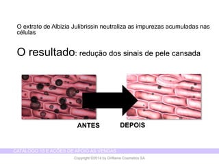 CATÁLOGO 15 E AÇÕES DE APOIO ÀS VENDAS 
Copyright ©2014 by Oriflame Cosmetics SA 
O extrato de Albizia Julibrissin neutraliza as impurezas acumuladas nas células 
O resultado: redução dos sinais de pele cansada 
ANTES 
DEPOIS  