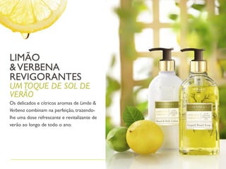 LIMÃO
&VERBENA
REVIGORANTES
UMTOQUE DE SOL DE
VERÃO
Os delicados e cítricos aromas de Limão &
Verbena combinam na perfeição, trazendo-
lhe uma dose refrescante e revitalizante de
verão ao longo de todo o ano.
 