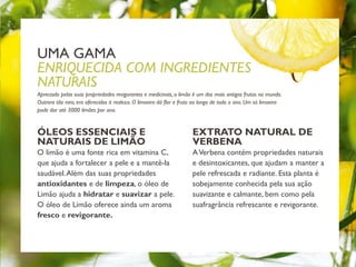 ÓLEOS ESSENCIAIS E
NATURAIS DE LIMÃO
O limão é uma fonte rica em vitamina C,
que ajuda a fortalecer a pele e a mantê-la
saudável.Além das suas propriedades
antioxidantes e de limpeza, o óleo de
Limão ajuda a hidratar e suavizar a pele.
O óleo de Limão oferece ainda um aroma
fresco e revigorante.
Apreciado pelas suas propriedades revigorantes e medicinais, o limão é um dos mais antigos frutos no mundo.
Outrora tão raro, era oferecidos à realeza. O limoeiro dá flor e fruto ao longo de todo o ano. Um só limoeiro
pode dar até 3000 limões por ano.
UMA GAMA
ENRIQUECIDA COM INGREDIENTES
NATURAIS
EXTRATO NATURAL DE
VERBENA
AVerbena contém propriedades naturais
e desintoxicantes, que ajudam a manter a
pele refrescada e radiante. Esta planta é
sobejamente conhecida pela sua ação
suavizante e calmante, bem como pela
suafragrância refrescante e revigorante.
 