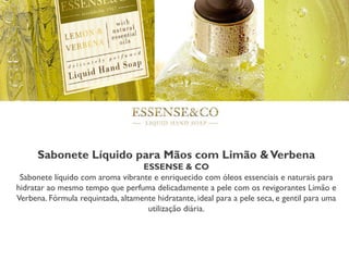 Sabonete Líquido para Mãos com Limão &Verbena
ESSENSE & CO
Sabonete líquido com aroma vibrante e enriquecido com óleos essenciais e naturais para
hidratar ao mesmo tempo que perfuma delicadamente a pele com os revigorantes Limão e
Verbena. Fórmula requintada, altamente hidratante, ideal para a pele seca, e gentil para uma
utilização diária.
 