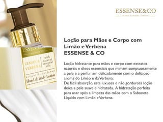 Loção para Mãos e Corpo com
Limão eVerbena
ESSENSE & CO
Loção hidratante para mãos e corpo com extratos
naturais e óleos essenciais que mimam sumptuosamente
a pele e a perfumam delicadamente com o delicioso
aroma do Limão e daVerbena.
De fácil absorção, esta luxuosa e não gordurosa loção
deixa a pele suave e hidratada. A hidratação perfeita
para usar após a limpeza das mãos com o Sabonete
Líquido com Limão eVerbena.
 