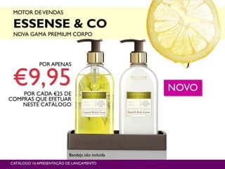 MOTOR DEVENDAS
ESSENSE & CO
NOVA GAMA PREMIUM CORPO
P9
POR APENAS
€9,95POR CADA €25 DE
COMPRAS QUE EFETUAR
NESTE CATÁLOGO
CATÁLOGO 16 APRESENTAÇÃO DE LANÇAMENTO
NOVO
Bandeja não incluída
 