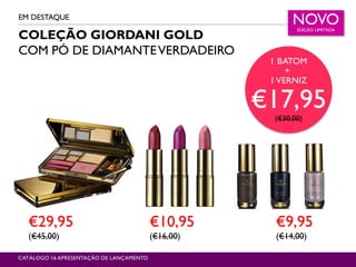 P7
€9,95
(€14,00)
€10,95
(€16,00)
NOVOEDIÇÃO LIMITADA
CATALOGUE 16 LAUNCH PRESENTATION
EM DESTAQUE
CATÁLOGO 16 APRESENTAÇÃO DE LANÇAMENTO
COLEÇÃO GIORDANI GOLD
COM PÓ DE DIAMANTEVERDADEIRO
€29,95
(€45,00)
1 BATOM
+
1 VERNIZ
€17,95(€30,00)
 